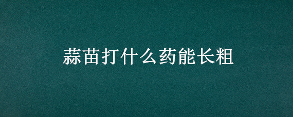 蒜苗打什么药能长粗 蒜苗用什么肥料能长粗