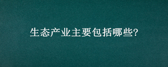 生态产业主要包括哪些?（生态产业主要包含）