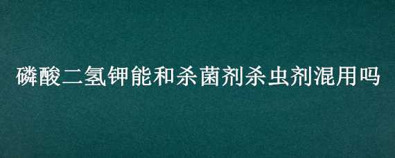 磷酸二氢钾能和杀菌剂杀虫剂混用吗 磷酸二氢钾能和杀菌剂杀虫剂混用吗稻湿灵