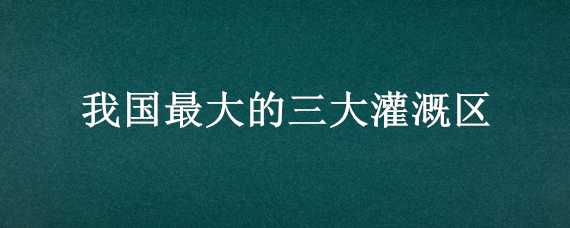 我国最大的三大灌溉区 中国四大灌溉区