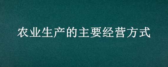 农业生产的主要经营方式 农业生产的主要经营方式包括