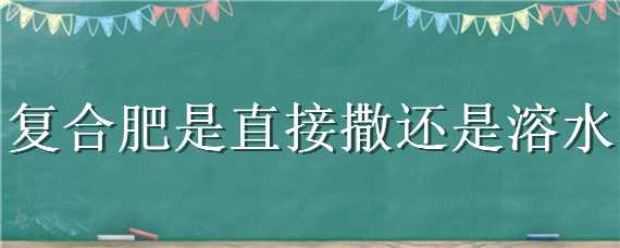 复合肥是直接撒还是溶水（复合肥兑水好还是直接撒好）