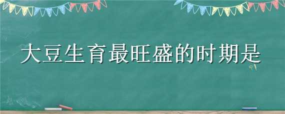 大豆生育最旺盛的时期是 以下哪个时期是大豆自有的生育时期