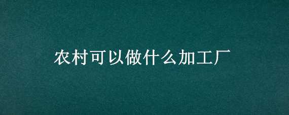 农村可以做什么加工厂（农村适合搞什么加工厂）