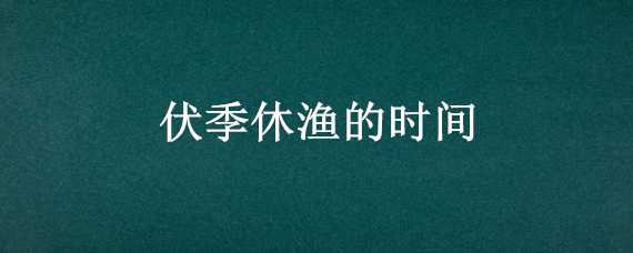 伏季休渔的时间（伏季休渔几多时）