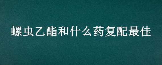 螺虫乙酯和什么药复配最佳（螺虫乙酯与什么药复配）