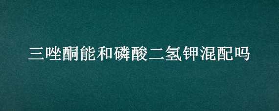 三唑酮能和磷酸二氢钾混配吗（噻嗪酮和磷酸二氢钾可以混用么）