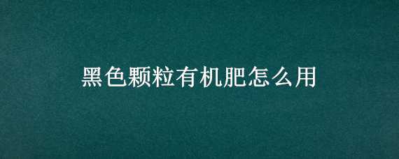 黑色颗粒有机肥怎么用 黑色颗粒有机肥怎么用视频