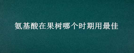 氨基酸在果树哪个时期用最佳 氨基酸在果树哪个时期用最佳合适