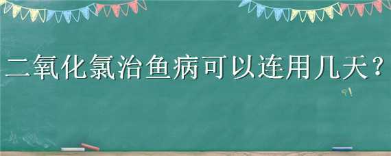 二氧化氯治鱼病可以连用几天（二氧化氯可以给鱼治病吗）