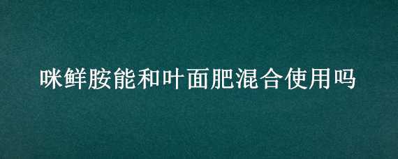 咪鲜胺能和叶面肥混合使用吗 咪鲜胺可以和叶面肥混用吗