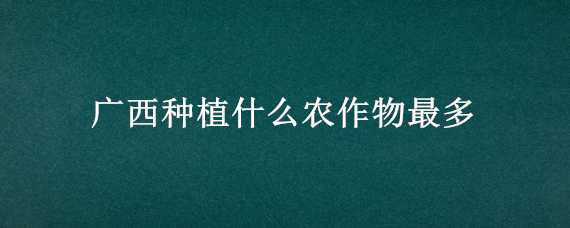 广西种植什么农作物最多 广西种植什么农作物最多的