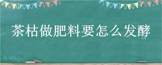 茶枯做肥料要怎么发酵（茶枯做肥料要怎么发酵不臭）