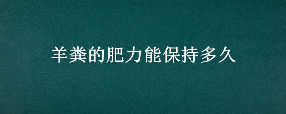 羊粪的肥力能保持多久（羊粪放久了还有肥效吗）