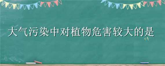 大气污染中对植物危害较大的是 大气污染中对植物危害较大的是二氧化硫还是二氧化碳