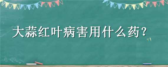 大蒜红叶病害用什么药 大蒜红叶病害用什么药防治