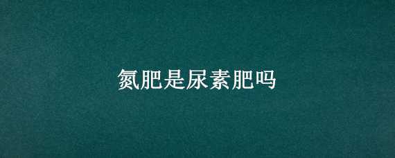 氮肥是尿素肥吗 尿素肥是不是氮肥