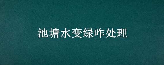 池塘水变绿咋处理（小池塘水变绿怎么处理）