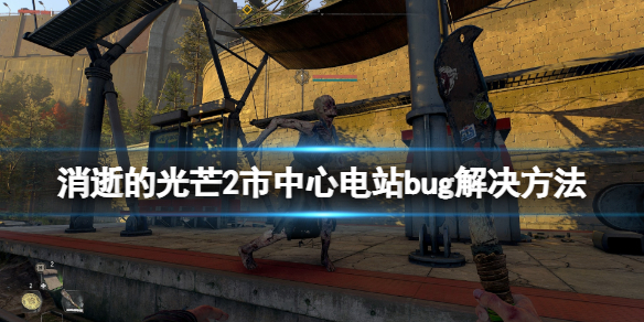 消逝的光芒2市中心变电站bug怎么办 消逝的光芒旧城区bug