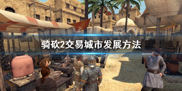 骑马与砍杀2交易城市怎么发展（骑马与砍杀2城市发展攻略）