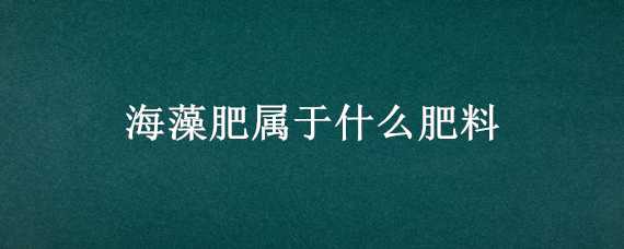 海藻肥属于什么肥料（海藻肥属于什么肥料种类）