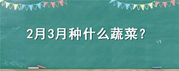 2月3月种什么蔬菜（2,3月份种什么蔬菜）