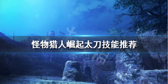 怪物猎人崛起太刀技能怎么选 怪物猎人崛起太刀技能选择