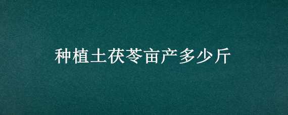 种植土茯苓亩产多少斤 土茯苓亩产多少公斤