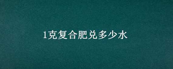 1克复合肥兑多少水 一克复合肥兑多少升水