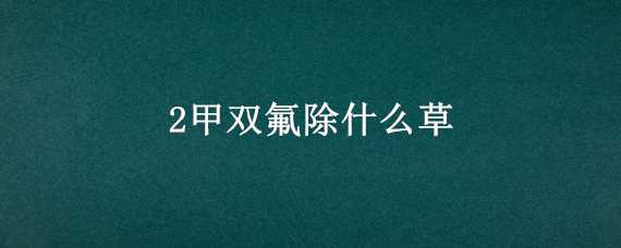 2甲双氟除什么草（2甲·双氟除草剂能除哪些草）