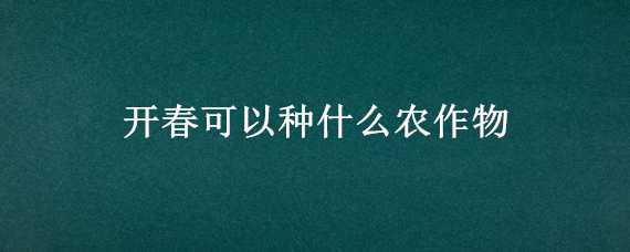 开春可以种什么农作物（开春可以种什么农作物呢）