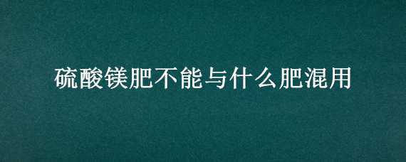 硫酸镁肥不能与什么肥混用（硫酸镁不能与什么肥料混合）