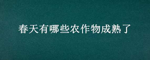 春天有哪些农作物成熟了（春天常见的农作物）