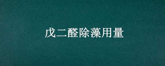 戊二醛除藻用量（戊二醛除藻用量多少合适）