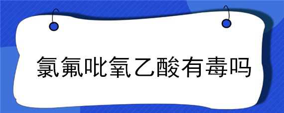 氯氟吡氧乙酸有毒吗 氯氟吡氧乙酸有什么作用