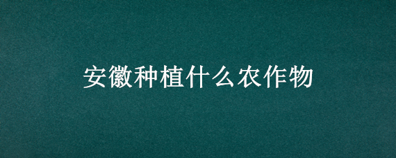 安徽种植什么农作物 安徽地区适合种植什么