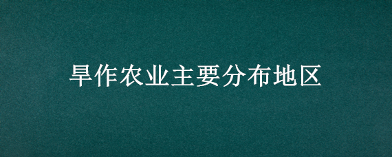 旱作农业主要分布地区（旱作农业主要分布地区有哪些）