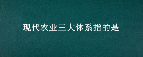 现代农业三大体系指的是（现代农业三大体系指的是产业体系生产体系经营体系）