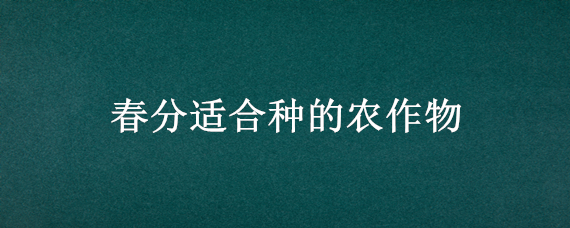 春分适合种的农作物（春天适合种农作物）