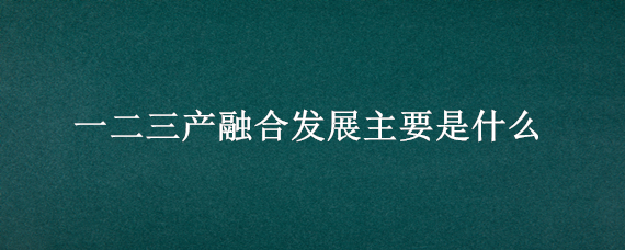 一二三产融合发展主要是什么（一二三产业融合发展的主要条件是什么）