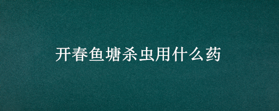 开春鱼塘杀虫用什么药（开春鱼塘杀虫用什么药好）