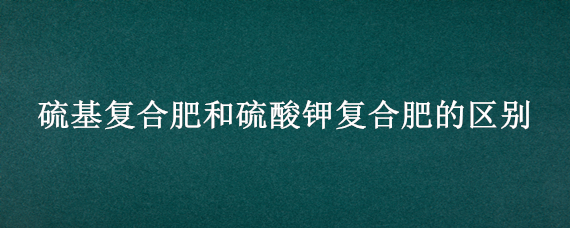 硫基复合肥和硫酸钾复合肥的区别（硫酸钾复合肥和纯硫基复合肥有什么区别）