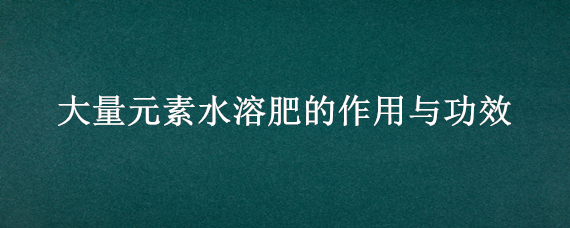 大量元素水溶肥的作用与功效（大量元素水溶肥水溶肥）