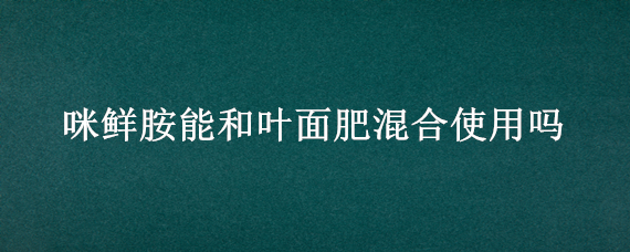 咪鲜胺能和叶面肥混合使用吗（咪鲜胺能和氨基酸叶面肥混配吗）