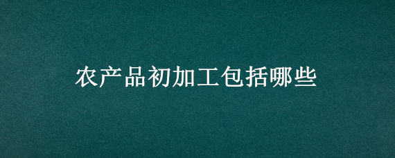 农产品初加工包括哪些 农产品初加工包括哪些,有文件规定吗