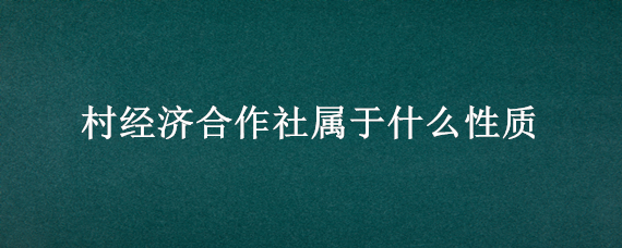 村经济合作社属于什么性质 村集体经济合作社属于什么类型