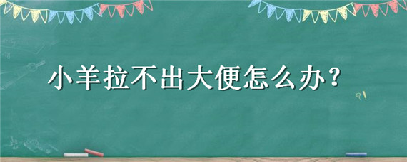 小羊拉不出大便怎么办（小羊羔拉不出大便有什么办法）