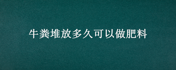 牛粪堆放多久可以做肥料（牛粪可以直接做肥料吗）