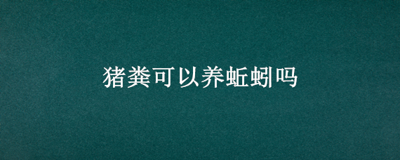 猪粪可以养蚯蚓吗 有没有用猪粪养蚯蚓养殖技术