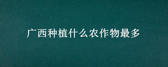广西种植什么农作物最多 广西最主要的农作物